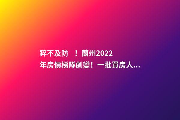 猝不及防！蘭州2022年房價梯隊劇變！一批買房人看完心碎